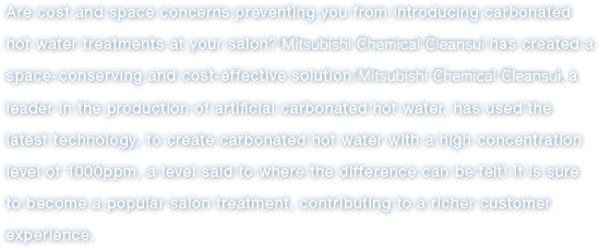 Are cost and space concerns preventing you from introducing carbonated hot water treatments at your salon?Mitsubishi Chemical Cleansui has created a space-conserving and cost-effective solution.Mitsubishi Chemical Cleansui, a leader in the production of artificial carbonated hot water, has used the latest technology, to create carbonated hot water with a high concentration level of 1000ppm, a level said to where the difference can be felt!It is sure to become a popular salon treatment, contributing to a richer customer experience.